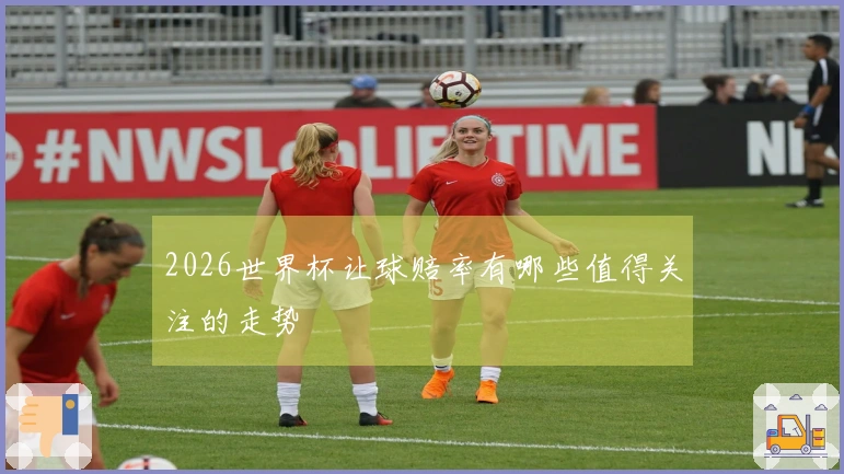 2026世界杯让球赔率有哪些值得关注的走势