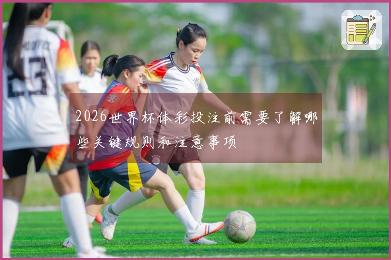 2026世界杯体彩投注前需要了解哪些关键规则和注意事项