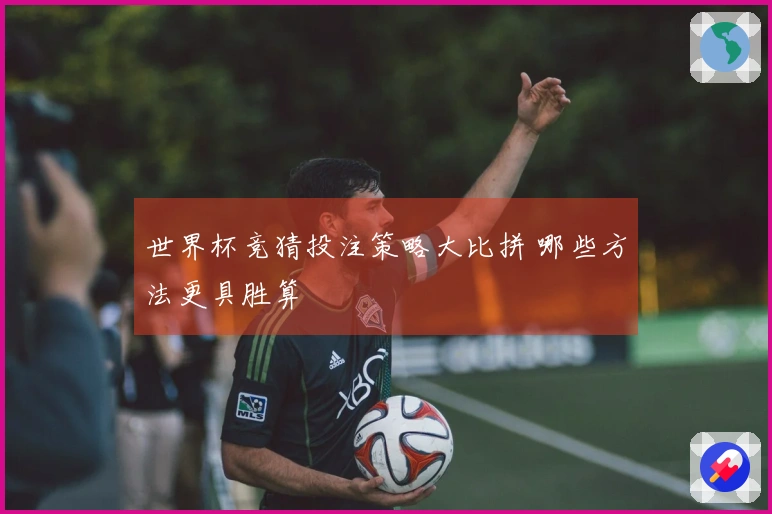 世界杯竞猜投注策略大比拼 哪些方法更具胜算