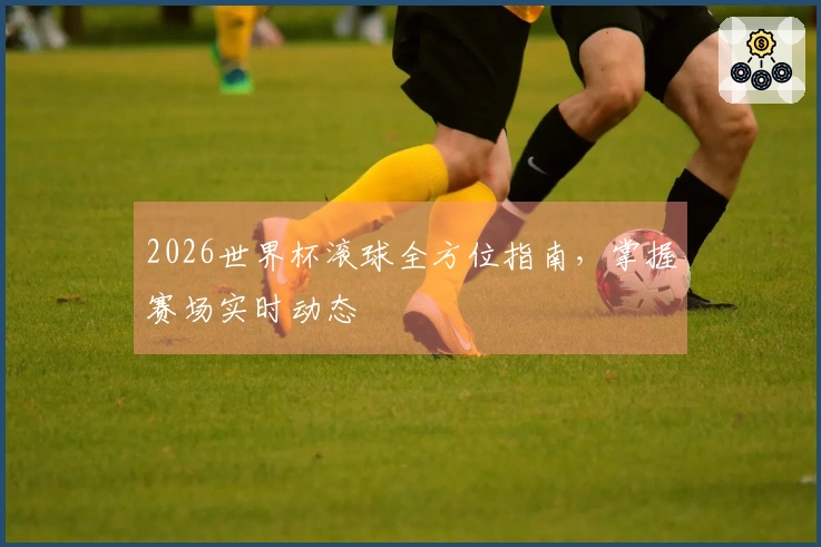 2026世界杯滚球全方位指南，掌握赛场实时动态