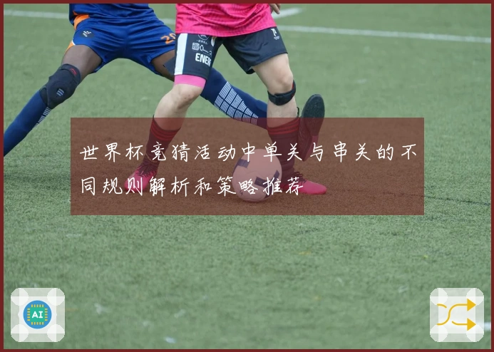 世界杯竞猜活动中单关与串关的不同规则解析和策略推荐