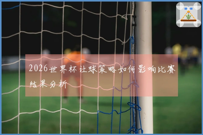 2026世界杯让球策略如何影响比赛结果分析