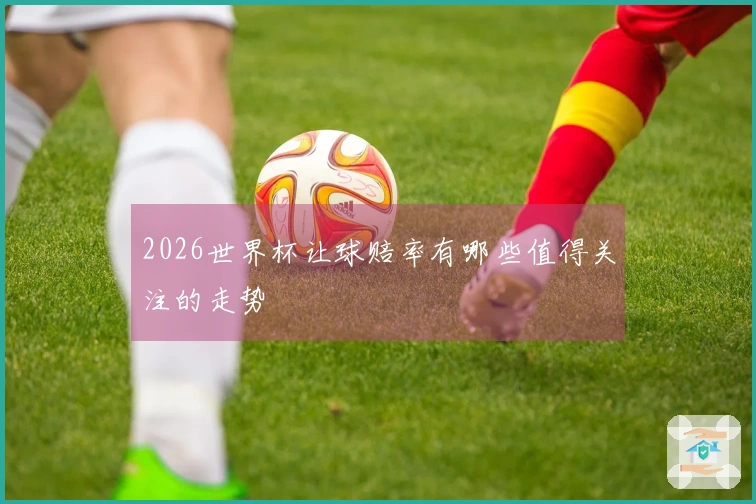 2026世界杯让球赔率有哪些值得关注的走势