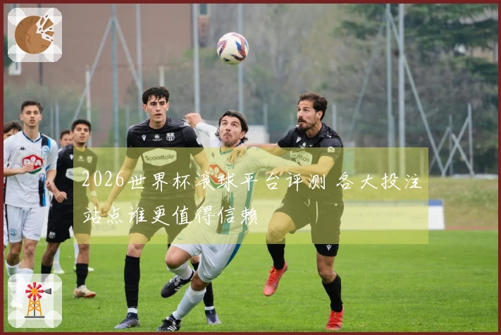 2026世界杯滚球平台评测 各大投注站点谁更值得信赖