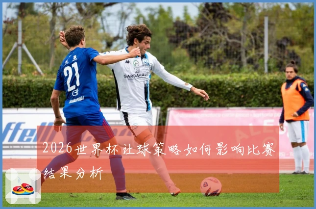 2026世界杯让球策略如何影响比赛结果分析